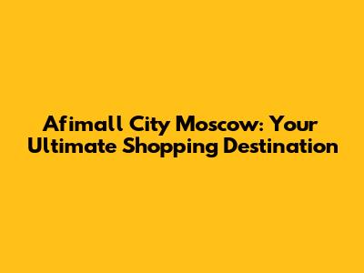 Afimall City Moscow: Your Ultimate Shopping Destination