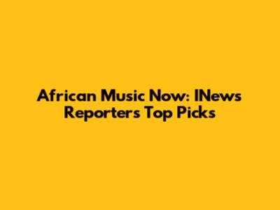 African Music Now: INews Reporter's Top Picks