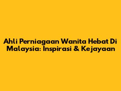 Ahli Perniagaan Wanita Hebat Di Malaysia: Inspirasi & Kejayaan