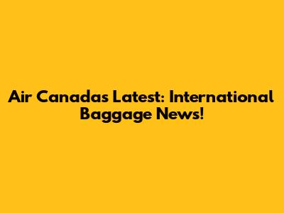 Air Canada's Latest: International Baggage News!
