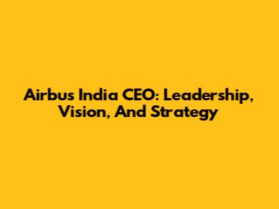 Airbus India CEO: Leadership, Vision, And Strategy