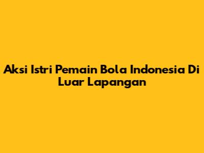 Aksi Istri Pemain Bola Indonesia Di Luar Lapangan