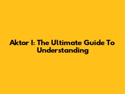 Aktor I: The Ultimate Guide To Understanding