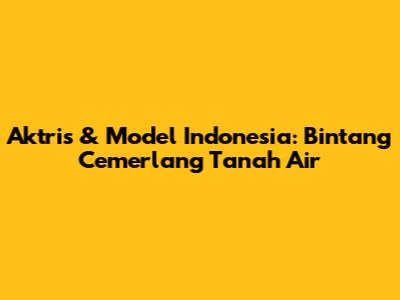 Aktris & Model Indonesia: Bintang Cemerlang Tanah Air