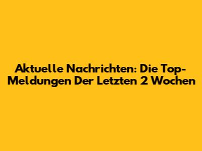 Aktuelle Nachrichten: Die Top-Meldungen Der Letzten 2 Wochen