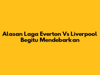 Alasan Laga Everton Vs Liverpool Begitu Mendebarkan