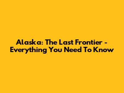 Alaska: The Last Frontier - Everything You Need To Know