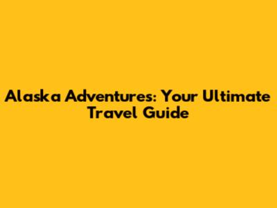 Alaska Adventures: Your Ultimate Travel Guide