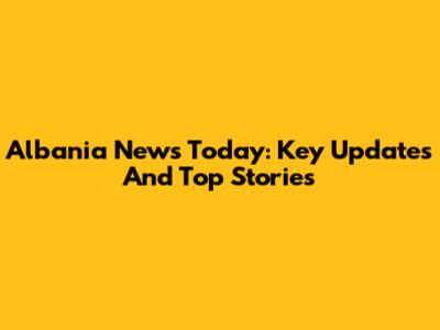 Albania News Today: Key Updates And Top Stories