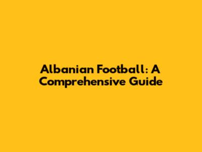 Albanian Football: A Comprehensive Guide