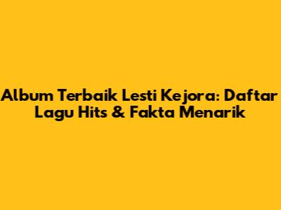 Album Terbaik Lesti Kejora: Daftar Lagu Hits & Fakta Menarik