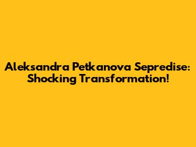 Aleksandra Petkanova Sepredise: Shocking Transformation!