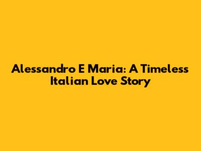 Alessandro E Maria: A Timeless Italian Love Story