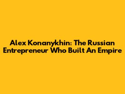 Alex Konanykhin: The Russian Entrepreneur Who Built An Empire