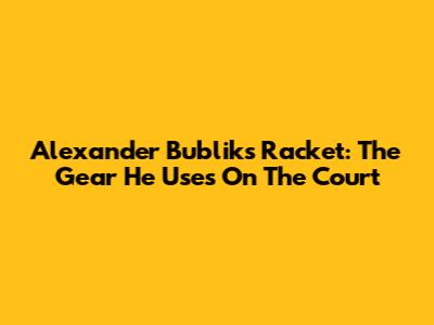 Alexander Bublik's Racket: The Gear He Uses On The Court