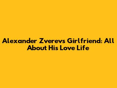 Alexander Zverev's Girlfriend: All About His Love Life