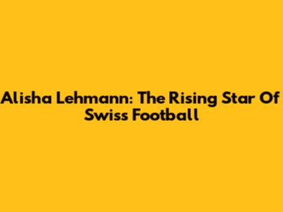 Alisha Lehmann: The Rising Star Of Swiss Football