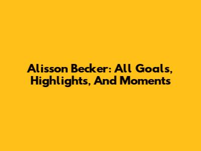 Alisson Becker: All Goals, Highlights, And Moments