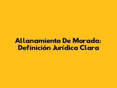 Allanamiento De Morada: Definición Jurídica Clara