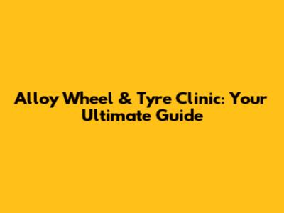 Alloy Wheel & Tyre Clinic: Your Ultimate Guide