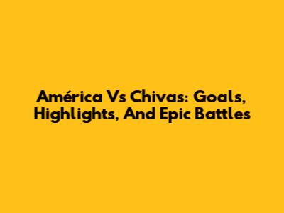 América Vs Chivas: Goals, Highlights, And Epic Battles