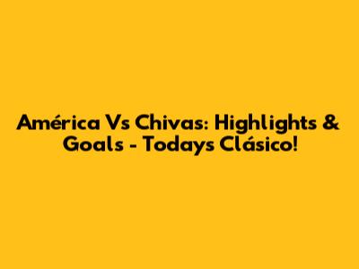 América Vs Chivas: Highlights & Goals - Today's Clásico!