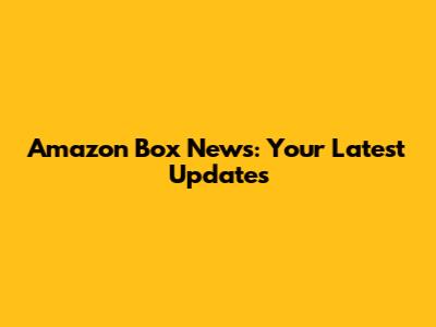 Amazon Box News: Your Latest Updates