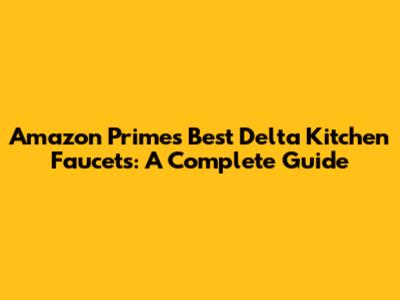 Amazon Prime's Best Delta Kitchen Faucets: A Complete Guide