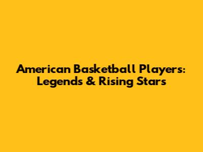 American Basketball Players: Legends & Rising Stars