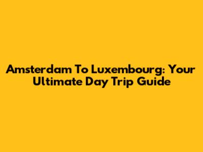 Amsterdam To Luxembourg: Your Ultimate Day Trip Guide