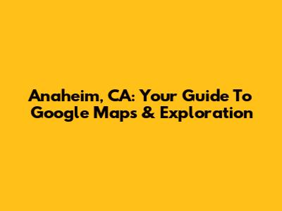 Anaheim, CA: Your Guide To Google Maps & Exploration