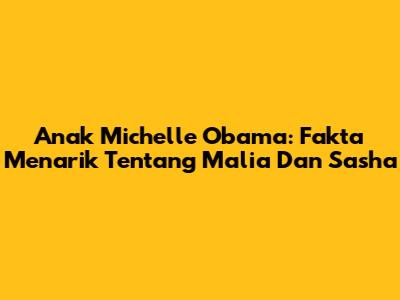 Anak Michelle Obama: Fakta Menarik Tentang Malia Dan Sasha