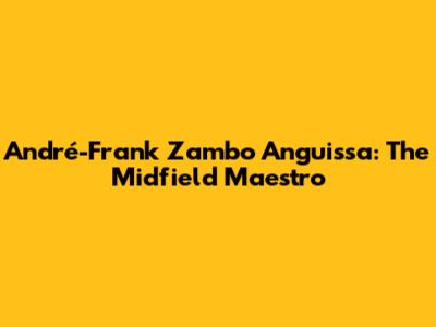 André-Frank Zambo Anguissa: The Midfield Maestro
