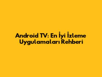 Android TV: En İyi İzleme Uygulamaları Rehberi