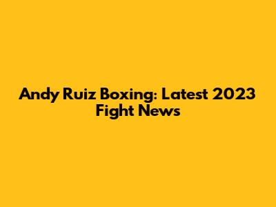 Andy Ruiz Boxing: Latest 2023 Fight News