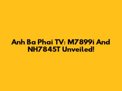 Anh Ba Phai TV: M7899i And NH7845T Unveiled!