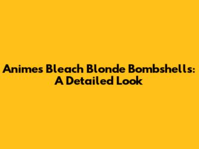 Anime's Bleach Blonde Bombshells: A Detailed Look