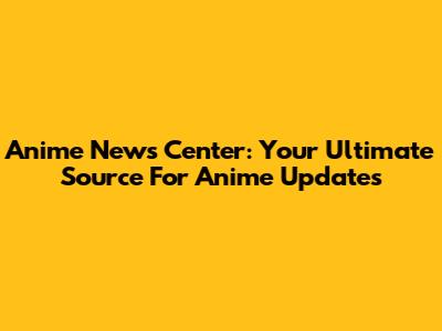Anime News Center: Your Ultimate Source For Anime Updates