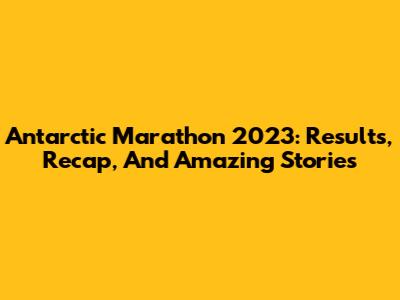 Antarctic Marathon 2023: Results, Recap, And Amazing Stories