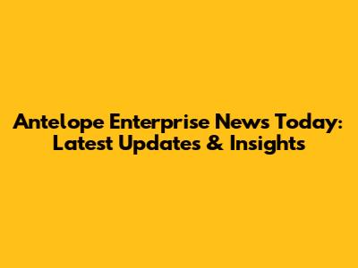 Antelope Enterprise News Today: Latest Updates & Insights