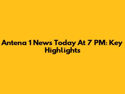Antena 1 News Today At 7 PM: Key Highlights