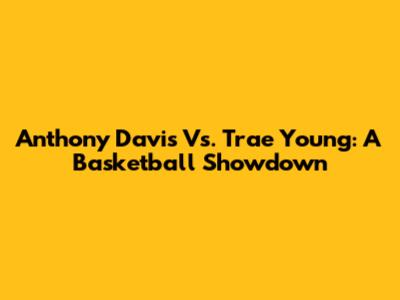 Anthony Davis Vs. Trae Young: A Basketball Showdown
