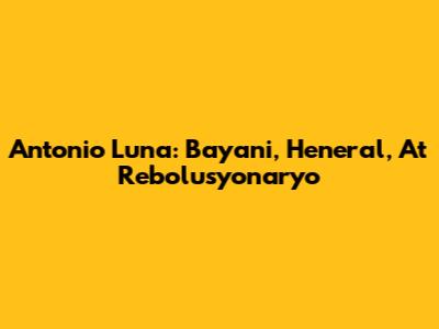Antonio Luna: Bayani, Heneral, At Rebolusyonaryo