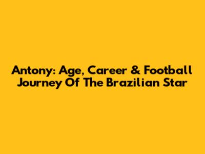 Antony: Age, Career & Football Journey Of The Brazilian Star
