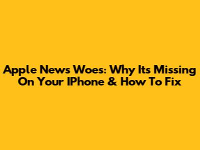Apple News Woes: Why It's Missing On Your IPhone & How To Fix