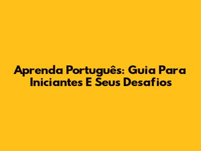 Aprenda Português: Guia Para Iniciantes E Seus Desafios
