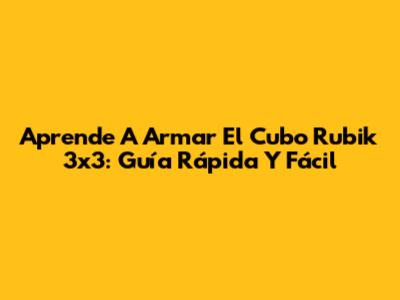 Aprende A Armar El Cubo Rubik 3x3: Guía Rápida Y Fácil