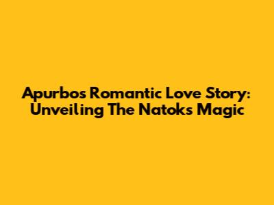 Apurbo's Romantic Love Story: Unveiling The Natok's Magic