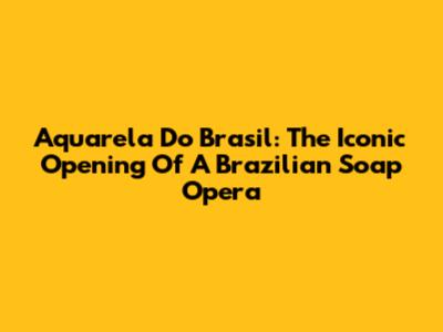 Aquarela Do Brasil: The Iconic Opening Of A Brazilian Soap Opera