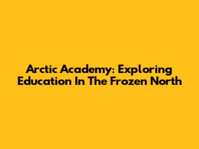 Arctic Academy: Exploring Education In The Frozen North